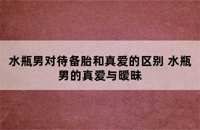 水瓶男对待备胎和真爱的区别 水瓶男的真爱与暧昧